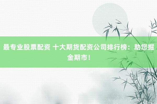 最专业股票配资 十大期货配资公司排行榜：助您掘金期市！
