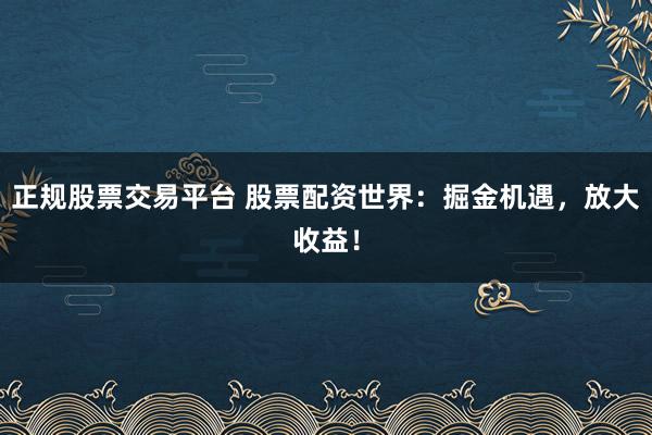 正规股票交易平台 股票配资世界：掘金机遇，放大收益！
