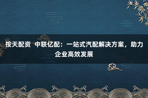 按天配资  中联亿配：一站式汽配解决方案，助力企业高效发展