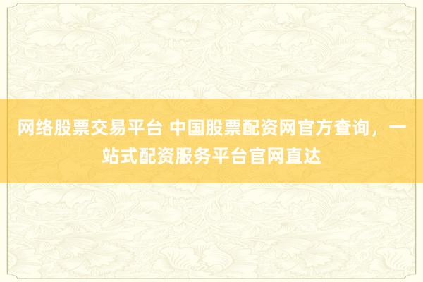 网络股票交易平台 中国股票配资网官方查询，一站式配资服务平台官网直达