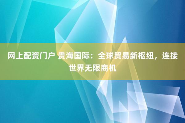 网上配资门户 贵海国际：全球贸易新枢纽，连接世界无限商机