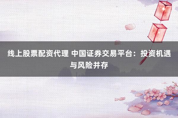 线上股票配资代理 中国证券交易平台：投资机遇与风险并存
