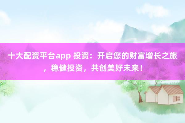 十大配资平台app 投资：开启您的财富增长之旅，稳健投资，共创美好未来！