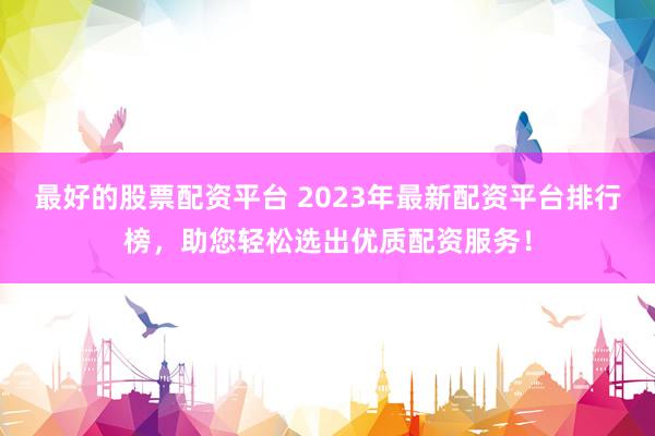 最好的股票配资平台 2023年最新配资平台排行榜，助您轻松选出优质配资服务！