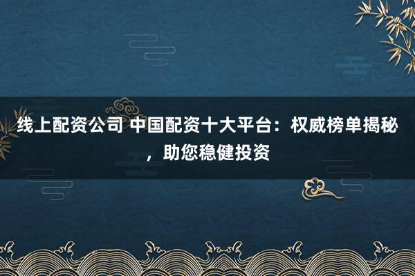 线上配资公司 中国配资十大平台：权威榜单揭秘，助您稳健投资