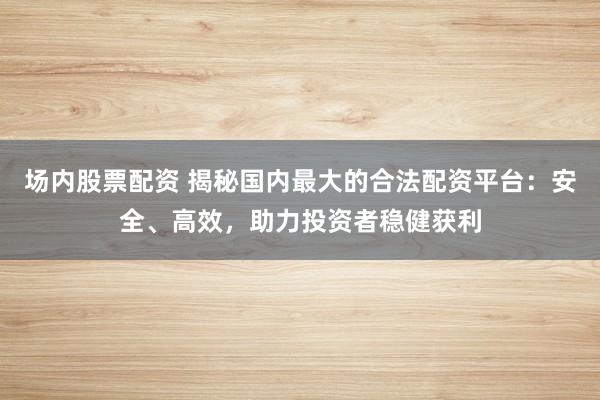 场内股票配资 揭秘国内最大的合法配资平台：安全、高效，助力投资者稳健获利