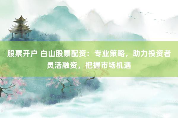 股票开户 白山股票配资：专业策略，助力投资者灵活融资，把握市场机遇