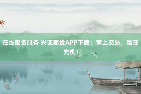 在线配资服务 兴证期货APP下载：掌上交易，赢在先机！