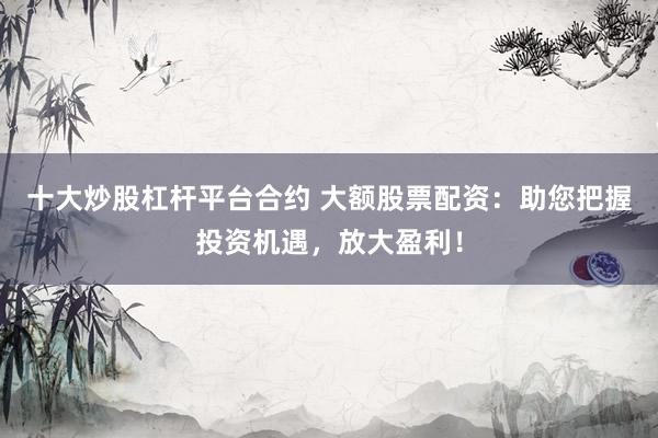 十大炒股杠杆平台合约 大额股票配资：助您把握投资机遇，放大盈利！