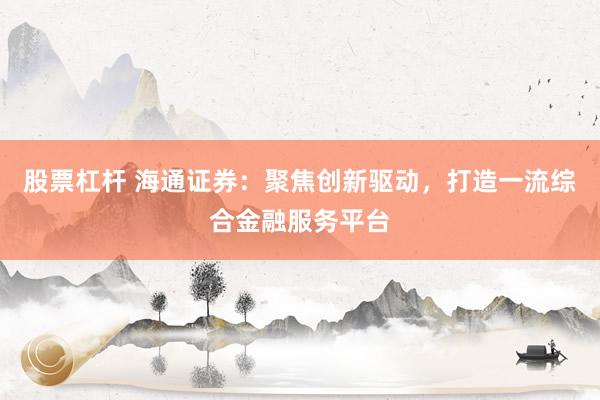 股票杠杆 海通证券：聚焦创新驱动，打造一流综合金融服务平台