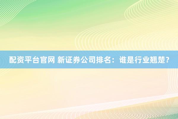 配资平台官网 新证券公司排名：谁是行业翘楚？