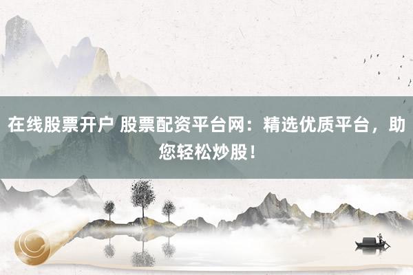 在线股票开户 股票配资平台网：精选优质平台，助您轻松炒股！