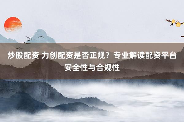 炒股配资 力创配资是否正规？专业解读配资平台安全性与合规性