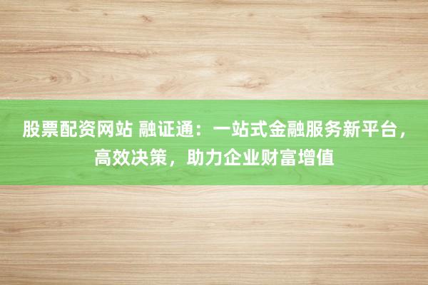 股票配资网站 融证通：一站式金融服务新平台，高效决策，助力企业财富增值