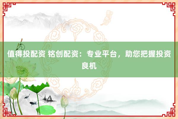 值得投配资 铭创配资：专业平台，助您把握投资良机