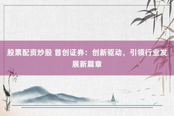 股票配资炒股 首创证券：创新驱动，引领行业发展新篇章