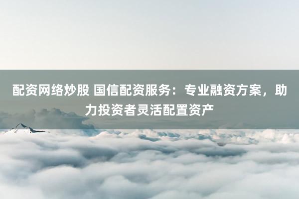 配资网络炒股 国信配资服务：专业融资方案，助力投资者灵活配置资产