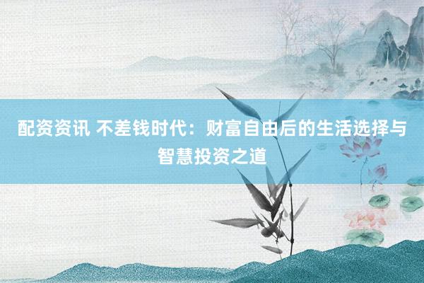 配资资讯 不差钱时代：财富自由后的生活选择与智慧投资之道
