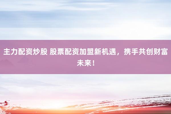 主力配资炒股 股票配资加盟新机遇，携手共创财富未来！
