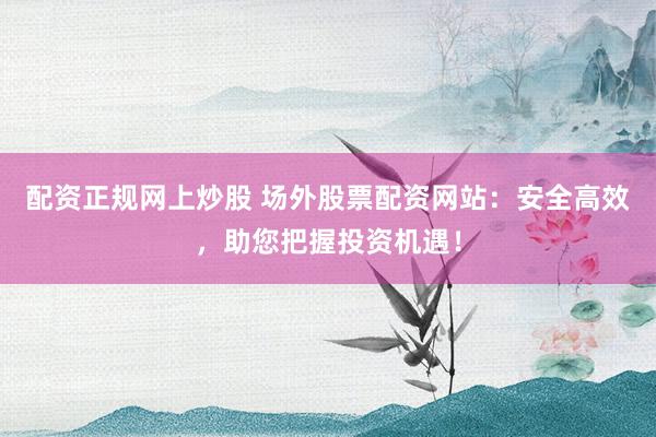 配资正规网上炒股 场外股票配资网站：安全高效，助您把握投资机遇！