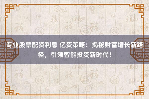 专业股票配资利息 亿资策略：揭秘财富增长新路径，引领智能投资新时代！