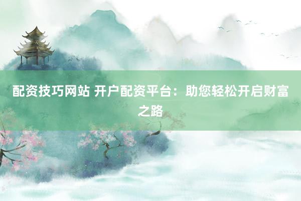 配资技巧网站 开户配资平台：助您轻松开启财富之路