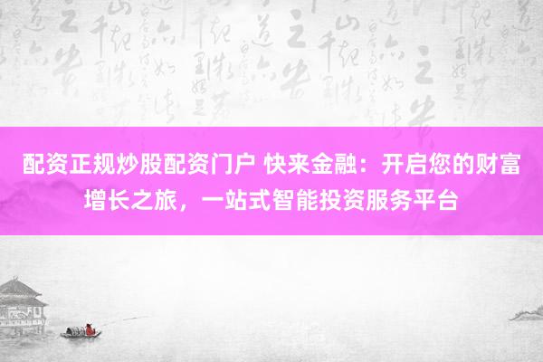 配资正规炒股配资门户 快来金融：开启您的财富增长之旅，一站式智能投资服务平台