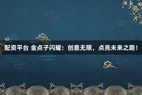 配资平台 金点子闪耀：创意无限，点亮未来之路！