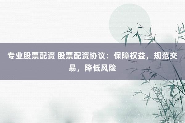 专业股票配资 股票配资协议：保障权益，规范交易，降低风险