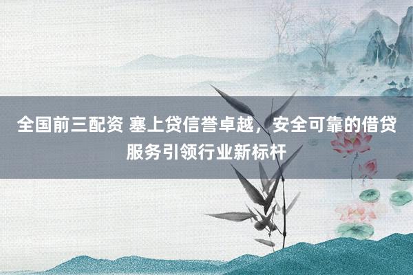 全国前三配资 塞上贷信誉卓越，安全可靠的借贷服务引领行业新标杆