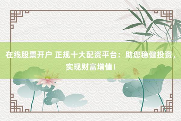 在线股票开户 正规十大配资平台：助您稳健投资，实现财富增值！