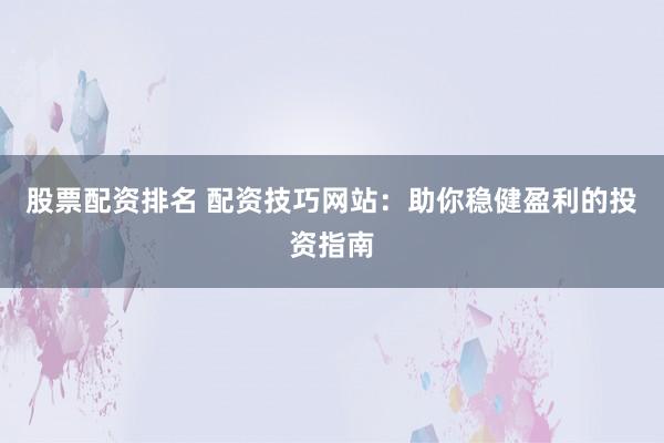 股票配资排名 配资技巧网站：助你稳健盈利的投资指南