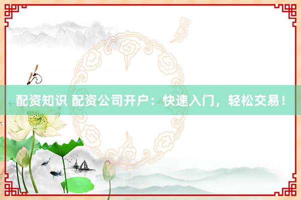 配资知识 配资公司开户：快速入门，轻松交易！