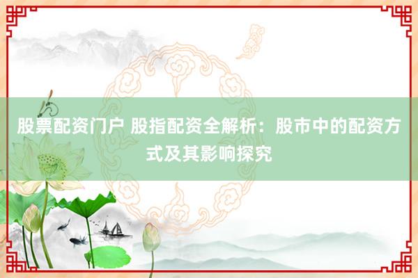 股票配资门户 股指配资全解析：股市中的配资方式及其影响探究