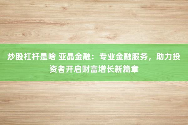 炒股杠杆是啥 亚晶金融：专业金融服务，助力投资者开启财富增长新篇章