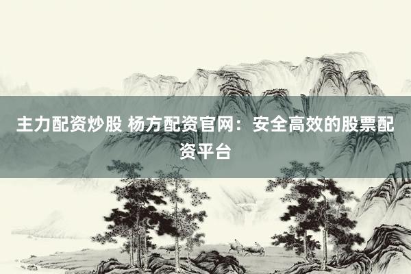 主力配资炒股 杨方配资官网：安全高效的股票配资平台