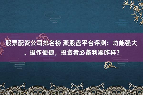 股票配资公司排名榜 聚股盘平台评测：功能强大、操作便捷，投资者必备利器咋样？