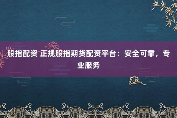 股指配资 正规股指期货配资平台：安全可靠，专业服务