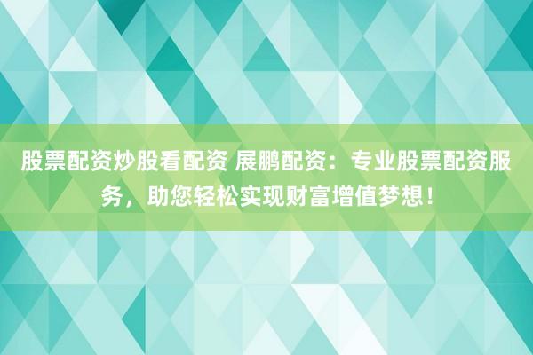 股票配资炒股看配资 展鹏配资：专业股票配资服务，助您轻松实现财富增值梦想！