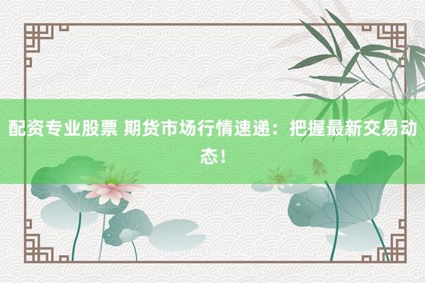 配资专业股票 期货市场行情速递：把握最新交易动态！