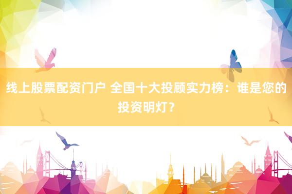 线上股票配资门户 全国十大投顾实力榜：谁是您的投资明灯？