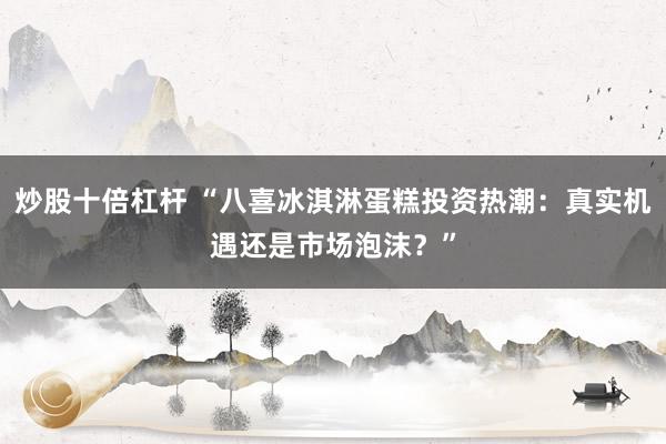 炒股十倍杠杆 “八喜冰淇淋蛋糕投资热潮：真实机遇还是市场泡沫？”
