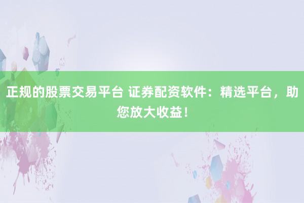正规的股票交易平台 证券配资软件：精选平台，助您放大收益！