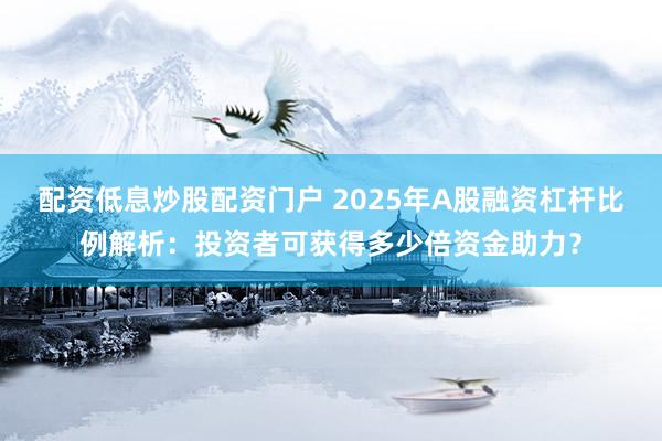 配资低息炒股配资门户 2025年A股融资杠杆比例解析：投资者可获得多少倍资金助力？