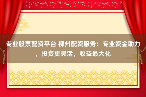 专业股票配资平台 柳州配资服务：专业资金助力，投资更灵活，收益最大化