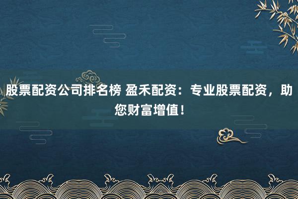 股票配资公司排名榜 盈禾配资：专业股票配资，助您财富增值！