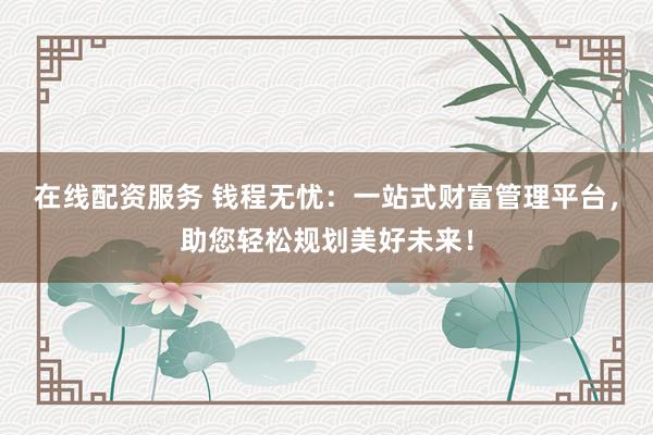 在线配资服务 钱程无忧：一站式财富管理平台，助您轻松规划美好未来！