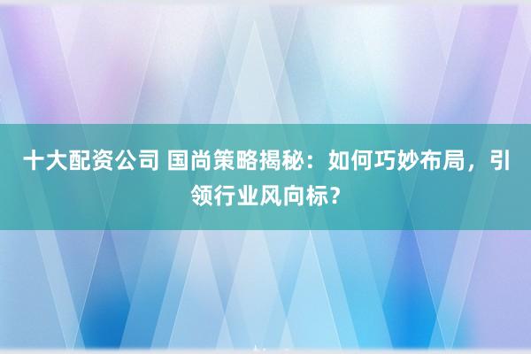 十大配资公司 国尚策略揭秘：如何巧妙布局，引领行业风向标？