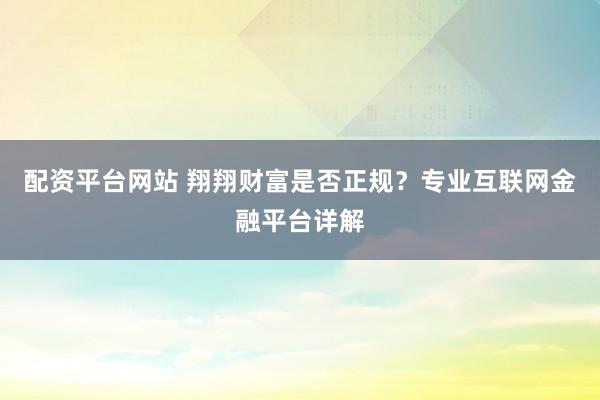 配资平台网站 翔翔财富是否正规？专业互联网金融平台详解
