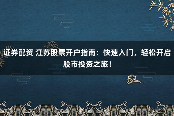 证券配资 江苏股票开户指南：快速入门，轻松开启股市投资之旅！
